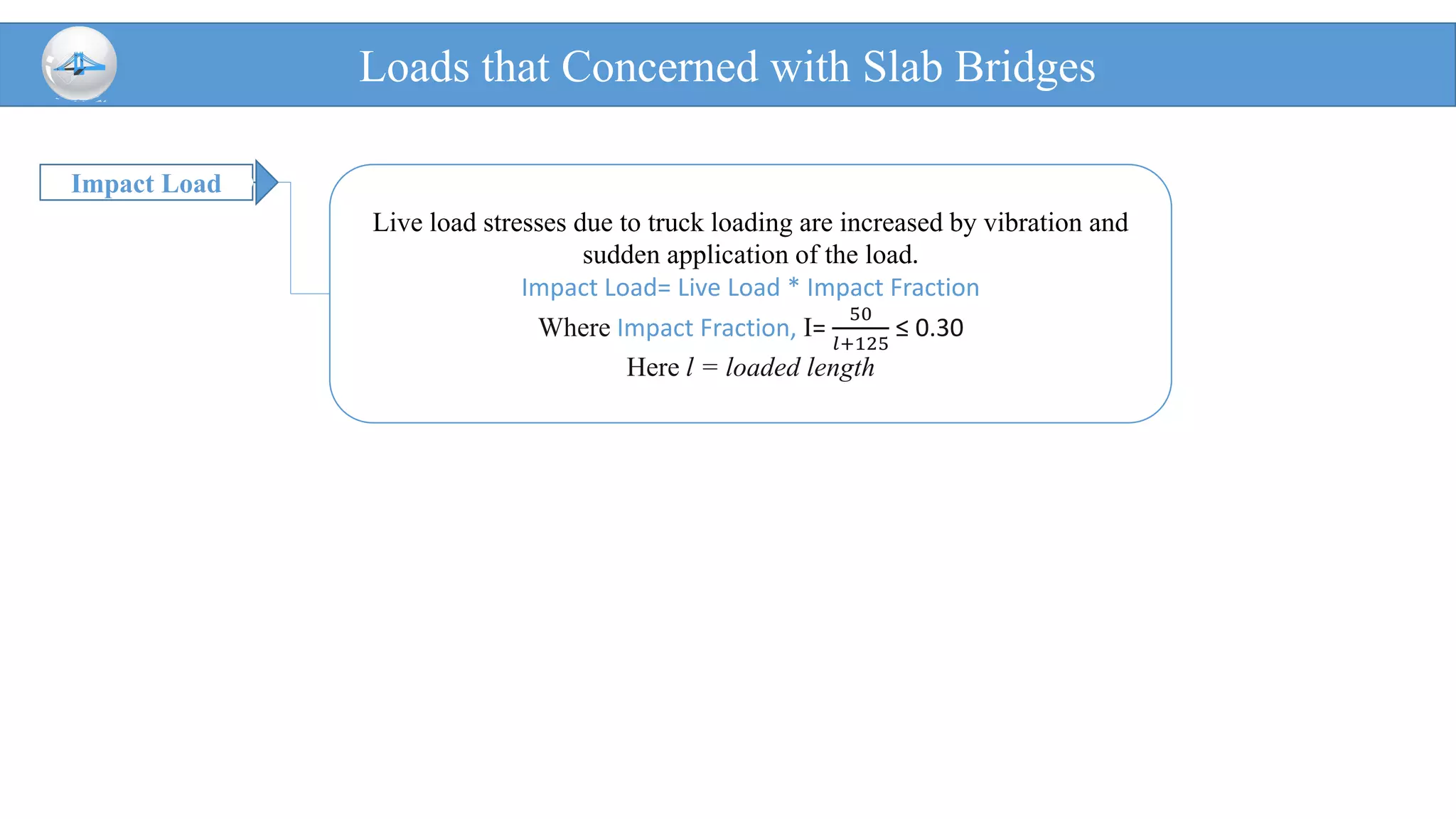 Impact Load
Loads that Concerned with Slab Bridges
Live load stresses due to truck loading are increased by vibration and
sudden application of the load.
Impact Load= Live Load * Impact Fraction
Where Impact Fraction, I=
50
𝑙+125
≤ 0.30
Here l = loaded length
 