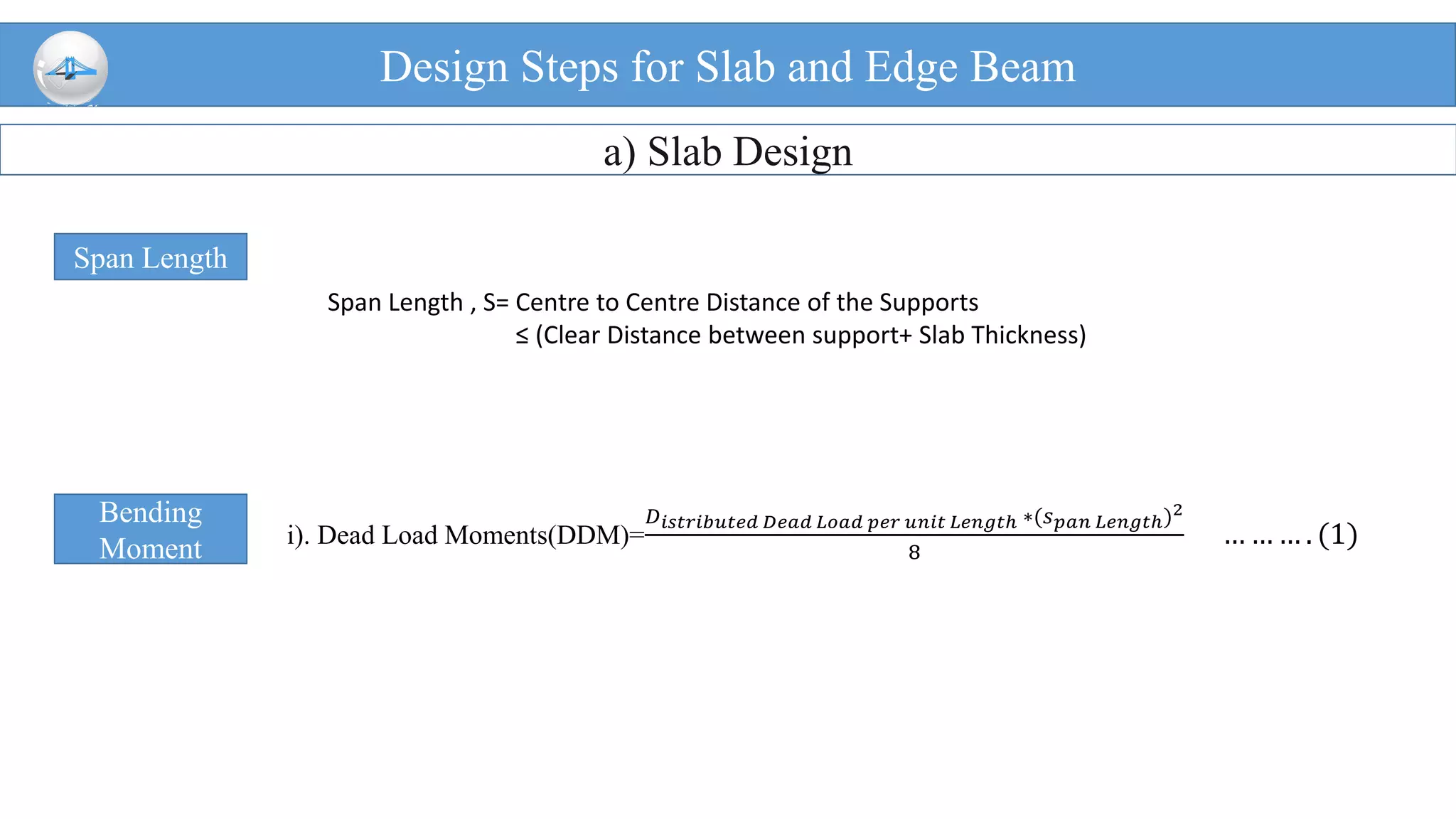 Design Steps for Slab and Edge Beam
a) Slab Design
Span Length
Span Length , S= Centre to Centre Distance of the Supports
≤ (Clear Distance between support+ Slab Thickness)
Bending
Moment i). Dead Load Moments(DDM)=
𝐷 𝑖𝑠𝑡𝑟𝑖𝑏𝑢𝑡𝑒𝑑 𝐷𝑒𝑎𝑑 𝐿𝑜𝑎𝑑 𝑝𝑒𝑟 𝑢𝑛𝑖𝑡 𝐿𝑒𝑛𝑔𝑡ℎ ∗(𝑠 𝑝𝑎𝑛 𝐿𝑒𝑛𝑔𝑡ℎ)2
8
… … … . (1)
 