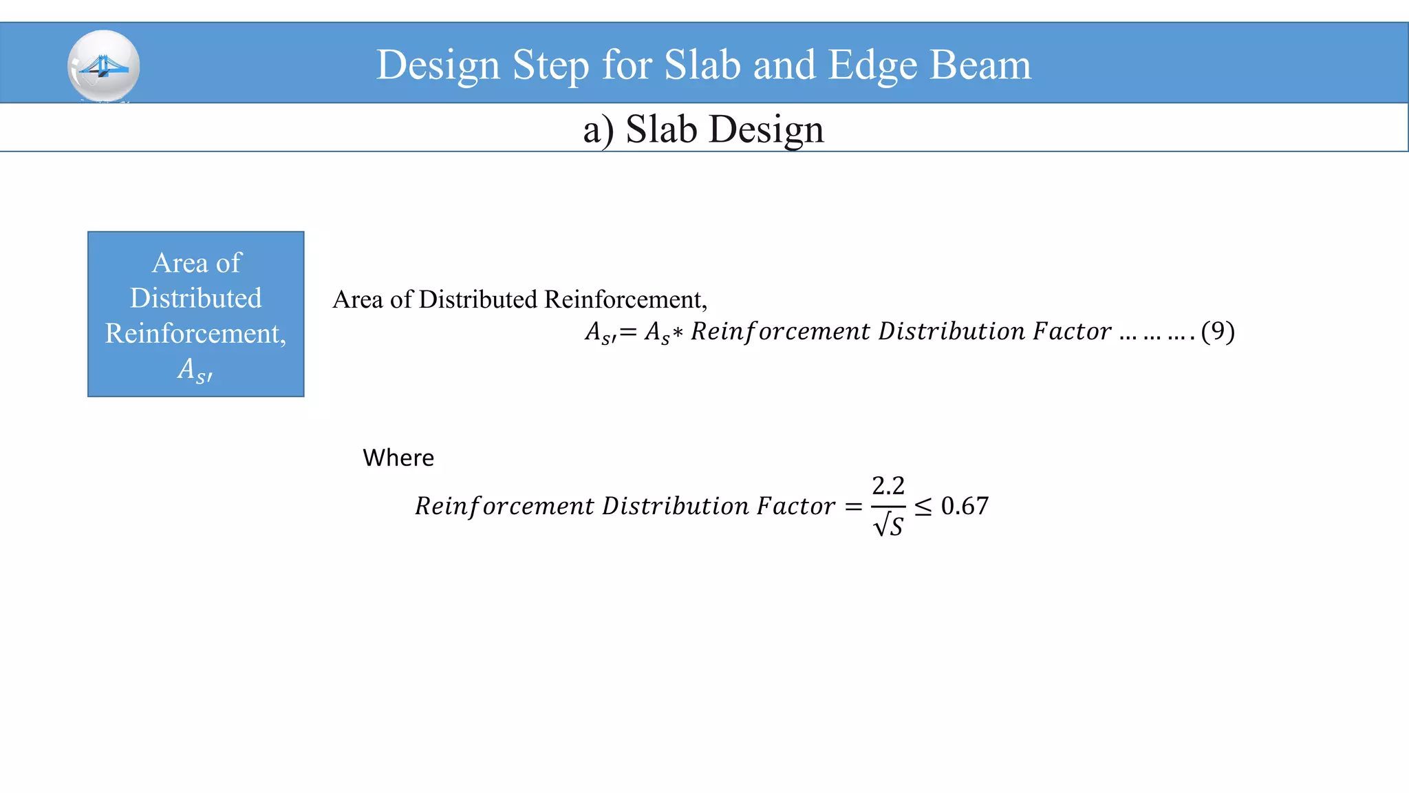 Design Step for Slab and Edge Beam
a) Slab Design
Area of
Distributed
Reinforcement,
𝐴 𝑠′
Area of Distributed Reinforcement,
𝐴 𝑠′= 𝐴 𝑠∗ 𝑅𝑒𝑖𝑛𝑓𝑜𝑟𝑐𝑒𝑚𝑒𝑛𝑡 𝐷𝑖𝑠𝑡𝑟𝑖𝑏𝑢𝑡𝑖𝑜𝑛 𝐹𝑎𝑐𝑡𝑜𝑟 … … … . (9)
Where
𝑅𝑒𝑖𝑛𝑓𝑜𝑟𝑐𝑒𝑚𝑒𝑛𝑡 𝐷𝑖𝑠𝑡𝑟𝑖𝑏𝑢𝑡𝑖𝑜𝑛 𝐹𝑎𝑐𝑡𝑜𝑟 =
2.2
√𝑆
≤ 0.67
 