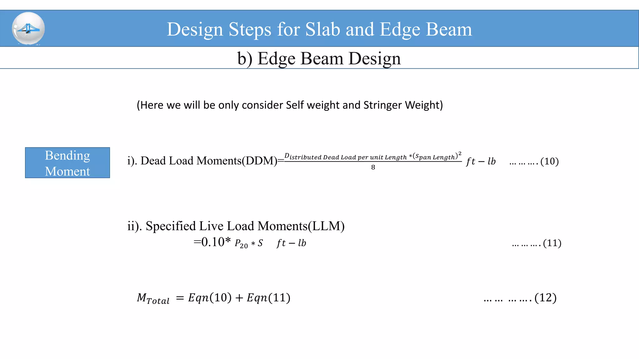 Design Steps for Slab and Edge Beam
b) Edge Beam Design
Bending
Moment
i). Dead Load Moments(DDM)=
𝐷 𝑖𝑠𝑡𝑟𝑖𝑏𝑢𝑡𝑒𝑑 𝐷𝑒𝑎𝑑 𝐿𝑜𝑎𝑑 𝑝𝑒𝑟 𝑢𝑛𝑖𝑡 𝐿𝑒𝑛𝑔𝑡ℎ ∗(𝑠 𝑝𝑎𝑛 𝐿𝑒𝑛𝑔𝑡ℎ)2
8
𝑓𝑡 − 𝑙𝑏 … … … . (10)
ii). Specified Live Load Moments(LLM)
=0.10* 𝑃20 ∗ 𝑆 𝑓𝑡 − 𝑙𝑏 … … … . (11)
(Here we will be only consider Self weight and Stringer Weight)
𝑀 𝑇𝑜𝑡𝑎𝑙 = 𝐸𝑞𝑛 10 + 𝐸𝑞𝑛(11) … … … … . (12)
 