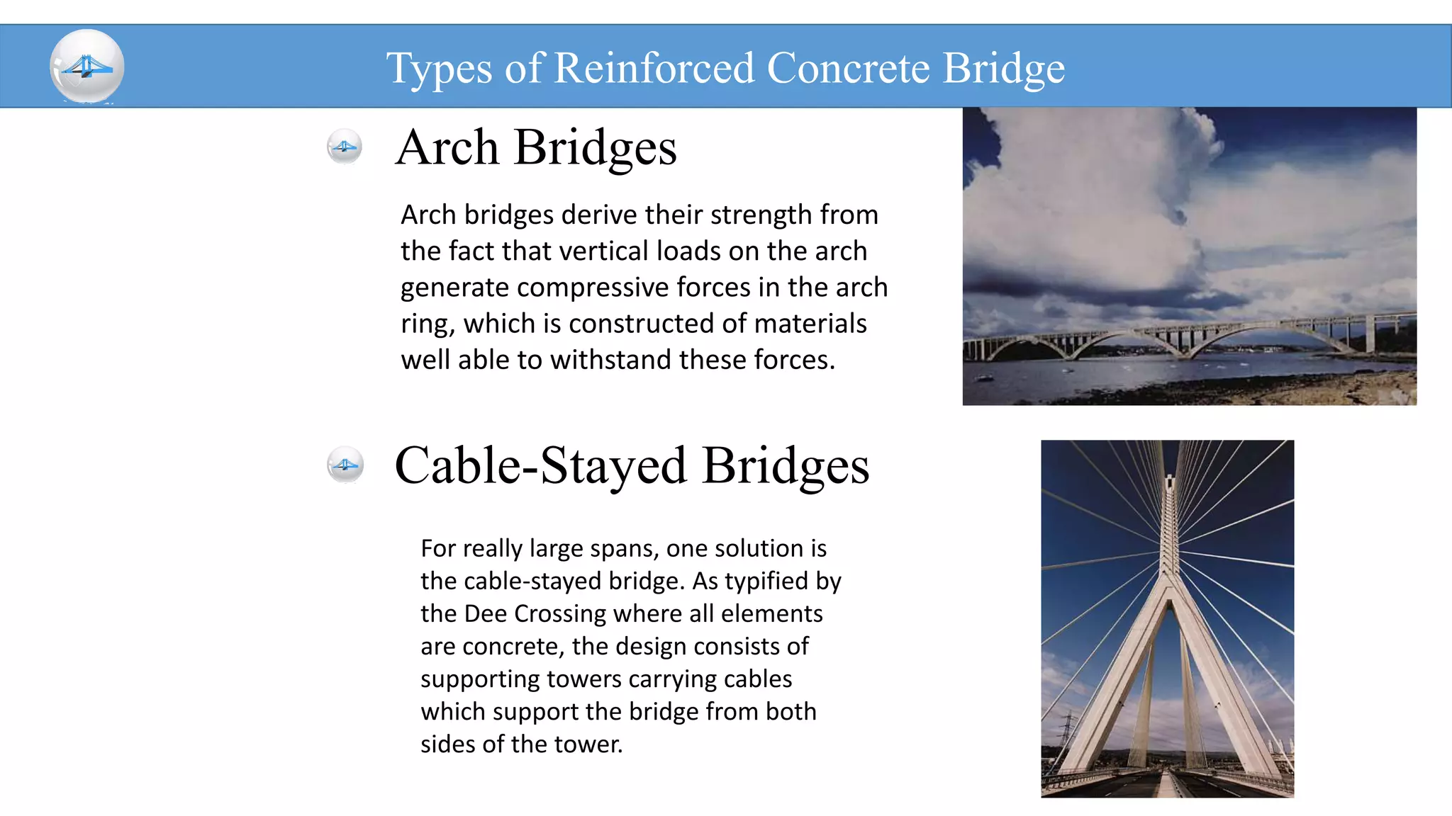 Types of Reinforced Concrete Bridge
Arch Bridges
Cable-Stayed Bridges
Arch bridges derive their strength from
the fact that vertical loads on the arch
generate compressive forces in the arch
ring, which is constructed of materials
well able to withstand these forces.
For really large spans, one solution is
the cable-stayed bridge. As typified by
the Dee Crossing where all elements
are concrete, the design consists of
supporting towers carrying cables
which support the bridge from both
sides of the tower.
 