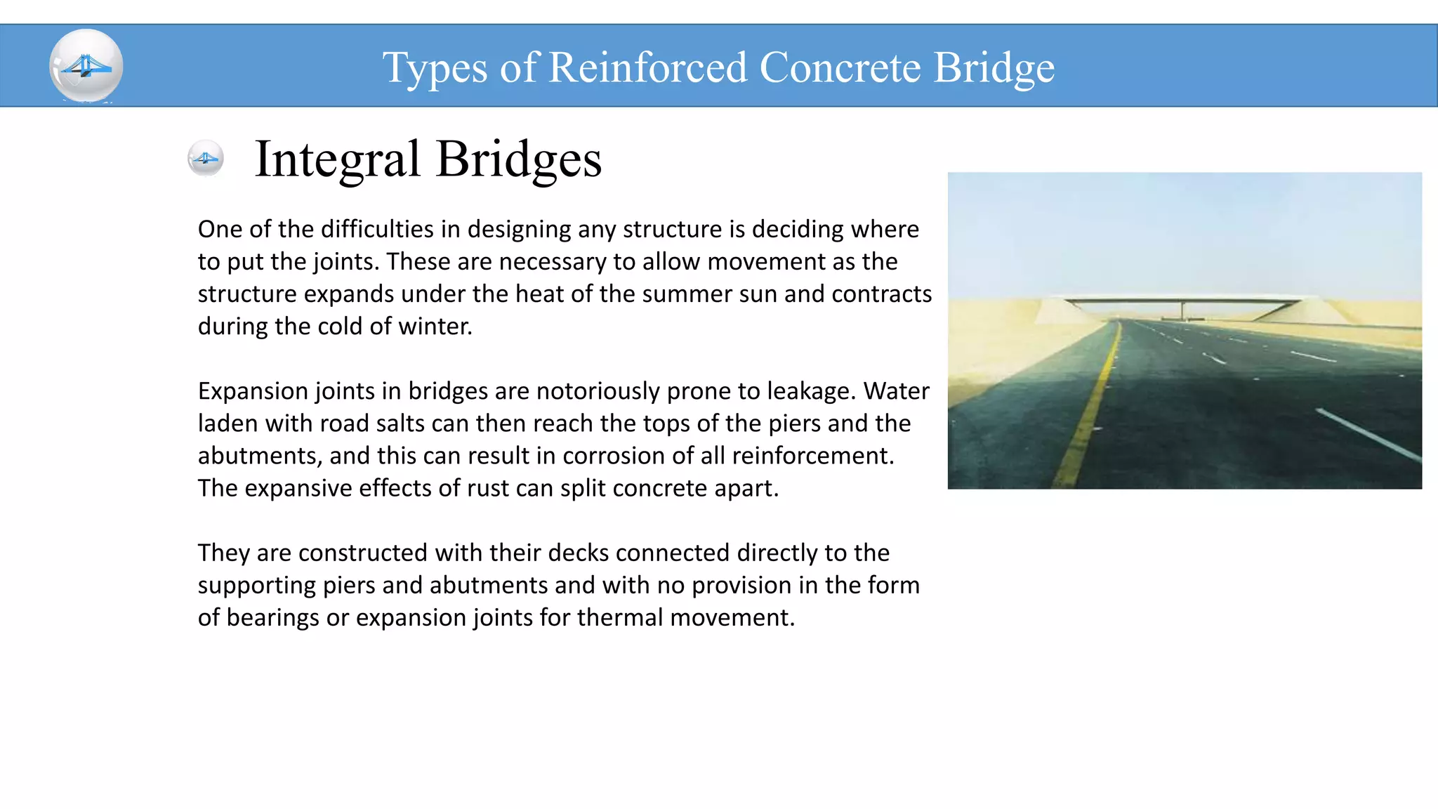Integral Bridges
Types of Reinforced Concrete Bridge
One of the difficulties in designing any structure is deciding where
to put the joints. These are necessary to allow movement as the
structure expands under the heat of the summer sun and contracts
during the cold of winter.
Expansion joints in bridges are notoriously prone to leakage. Water
laden with road salts can then reach the tops of the piers and the
abutments, and this can result in corrosion of all reinforcement.
The expansive effects of rust can split concrete apart.
They are constructed with their decks connected directly to the
supporting piers and abutments and with no provision in the form
of bearings or expansion joints for thermal movement.
 