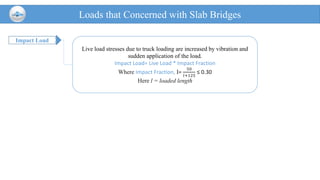 Impact Load
Loads that Concerned with Slab Bridges
Live load stresses due to truck loading are increased by vibration and
sudden application of the load.
Impact Load= Live Load * Impact Fraction
Where Impact Fraction, I=
50
𝑙+125
≤ 0.30
Here l = loaded length
 