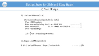 ii). Live Load Moments(LLM)
(For main reinforcement parallel to the traffic)
When HS20 Loadings:
Spans up to and including 50ft ,LLM= 900S ft-lb … … … … … . (2)
Spans 50ft to 100ft, LLM= 1000(1.30S-20.0)ft-lb … … … … … . (3)
When HS15 Loadings:
LLM =
3
4
∗ (𝐻𝑆20 𝐿𝑜𝑎𝑑𝑖𝑛𝑔 𝑀𝑖𝑚𝑒𝑛𝑡𝑠)
iii). Impact Load Moments(ILM)
ILM= (Live load Moments * Impact Fraction) ft-lb … … … … … . (5)
Design Steps for Slab and Edge Beam
a) Slab Design
 