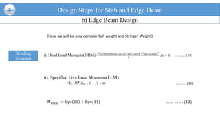 Design Steps for Slab and Edge Beam
b) Edge Beam Design
Bending
Moment
i). Dead Load Moments(DDM)=
𝐷 𝑖𝑠𝑡𝑟𝑖𝑏𝑢𝑡𝑒𝑑 𝐷𝑒𝑎𝑑 𝐿𝑜𝑎𝑑 𝑝𝑒𝑟 𝑢𝑛𝑖𝑡 𝐿𝑒𝑛𝑔𝑡ℎ ∗(𝑠 𝑝𝑎𝑛 𝐿𝑒𝑛𝑔𝑡ℎ)2
8
𝑓𝑡 − 𝑙𝑏 … … … . (10)
ii). Specified Live Load Moments(LLM)
=0.10* 𝑃20 ∗ 𝑆 𝑓𝑡 − 𝑙𝑏 … … … . (11)
(Here we will be only consider Self weight and Stringer Weight)
𝑀 𝑇𝑜𝑡𝑎𝑙 = 𝐸𝑞𝑛 10 + 𝐸𝑞𝑛(11) … … … … . (12)
 