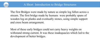 A Short Introduction to Bridge Structures
The first Bridges were made by nature as simple log fallen across a
stream. The first bridge made by humans were probably spans of
wooden log on planks and eventually stones, using simple support
and cross beam arrangement.
Most of these early bridges could not carry heavy weights on
withstand strong current. It was these inadequacies which led to the
development of better bridges.
 