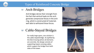 Types of Reinforced Concrete Bridge
Arch Bridges
Cable-Stayed Bridges
Arch bridges derive their strength from
the fact that vertical loads on the arch
generate compressive forces in the arch
ring, which is constructed of materials
well able to withstand these forces.
For really large spans, one solution is
the cable-stayed bridge. As typified by
the Dee Crossing where all elements
are concrete, the design consists of
supporting towers carrying cables
which support the bridge from both
sides of the tower.
 