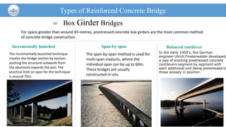 Box Girder Bridges
Types of Reinforced Concrete Bridge
For spans greater than around 45 metres, prestressed concrete box girders are the most common method
of concrete bridge construction.
Incrementally launched
The incrementally launched technique
creates the bridge section by section,
pushing the structure outwards from
the abutment towards the pier. The
practical limit on span for the technique
is around 75m.
Span-by-span
The span-by-span method is used for
multi-span viaducts, where the
individual span can be up to 60m.
These bridges are usually
constructed in-situ
Balanced cantilever
In the early 1950's, the German
engineer Ulrich Finsterwalder developed
a way of erecting prestressed concrete
cantilevers segment by segment with
each additional unit being prestressed to
those already in position.
 