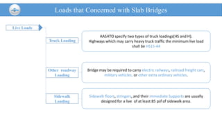 Live Loads
Loads that Concerned with Slab Bridges
Truck Loading
Other roadway
Loading
AASHTO specify two types of truck loadings(HS and H).
Highways which may carry heavy truck traffic the minimum live load
shall be HS15-44
Bridge may be required to carry electric railways, railroad freight cars,
military vehicles, or other extra ordinary vehicles.
Sidewalk
Loading
Sidewalk floors, stringers, and their immediate Supports are usually
designed for a live of at least 85 psf of sidewalk area.
 