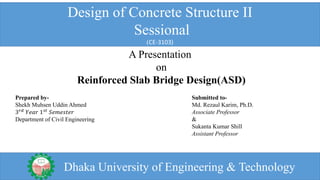 Design of Concrete Structure II
Sessional
(CE-3103)
A Presentation
on
Reinforced Slab Bridge Design(ASD)
Prepared by-
Shekh Muhsen Uddin Ahmed
3 𝑟𝑑 𝑌𝑒𝑎𝑟 1 𝑠𝑡 𝑆𝑒𝑚𝑒𝑠𝑡𝑒𝑟
Department of Civil Engineering
Submitted to-
Md. Rezaul Karim, Ph.D.
Associate Professor
&
Sukanta Kumar Shill
Assistant Professor
Dhaka University of Engineering & Technology
 
