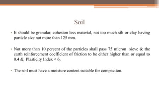 Soil
• It should be granular, cohesion less material, not too much silt or clay having
particle size not more than 125 mm.
• Not more than 10 percent of the particles shall pass 75 micron sieve & the
earth reinforcement coefficient of friction to be either higher than or equal to
0.4 & Plasticity Index < 6.
• The soil must have a moisture content suitable for compaction.
 