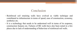 Conclusion
• Reinforced soil retaining walls have evolved as viable technique and
contributed to infrastructure in terms of speed, ease of construction, economy,
aesthetics etc.
• It is a technology that needs to be understood well in terms of its response,
construction features etc. Failures of RE walls have also been noted in a few
places due to lack of understanding of behaviour of reinforced soil walls.
 