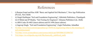 References
1. i) Ranjan Gopal and Rao ASR “Basic and Applied Soil Mechanics”, New Age Publication
(P) Ltd., New Delhi
2. ii) Singh Harbhajan “Soil and Foundation Engineering”, Abhishek Publishers, Chandigarh
3. iii) S Mittal and JP Shukla, “Soil Testing for Engineers”, Khanna Publishers Ltd., Delhi
4. iv) BIS Codes IS 6403 (latest edition) and IS 1498 (latest edition)
5. v) Jagroop Singh, “Soil and Foundation Engineering”, Eagle Parkashan, Jalandhar
6. Vi) http://www.bayt.com/en/specialties/q/178593/in-engineering-what-is-the-meaning-of-
soil-reinforcement/
7. Vii) http://www.sciencedirect.com/science/article/pii/S0950061811006763
8. Viii) https://en.wikipedia.org/wiki/Mechanically_stabilized_earth
 