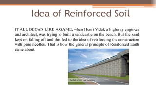Idea of Reinforced Soil
IT ALL BEGAN LIKE A GAME, when Henri Vidal, a highway engineer
and architect, was trying to built a sandcastle on the beach. But the sand
kept on falling off and this led to the idea of reinforcing the construction
with pine needles. That is how the general principle of Reinforced Earth
came about.
 