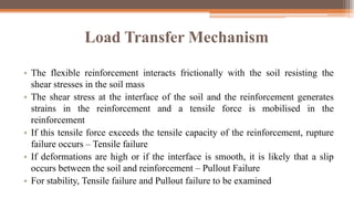 Load Transfer Mechanism
• The flexible reinforcement interacts frictionally with the soil resisting the
shear stresses in the soil mass
• The shear stress at the interface of the soil and the reinforcement generates
strains in the reinforcement and a tensile force is mobilised in the
reinforcement
• If this tensile force exceeds the tensile capacity of the reinforcement, rupture
failure occurs – Tensile failure
• If deformations are high or if the interface is smooth, it is likely that a slip
occurs between the soil and reinforcement – Pullout Failure
• For stability, Tensile failure and Pullout failure to be examined
 