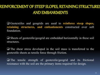 12
REINFORCEMENT OF STEEP SLOPES, RETAINING STRUCTURES
ANDEMBANKMENTS
 Geotextiles and geogrids are used to reinforce steep slopes,
retaining structures, and embankments constructed over soft
foundation.
 Sheets of geotextile/geogrid are embedded horizontally in these soil
structures.
 The shear stress developed in the soil mass is transferred to the
geotextile sheets as tensile force through friction.
 The tensile strength of geotextile/geogrid and its frictional
resistance with the soil are the primary items required for design.
 