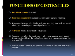 FUNCTIONS OF GEOTEXTILES
 Soil reinforcement structure.
 Basal reinforcement to support the soil reinforcement structure.
 Separation between the in-situ soil and the imported soil to avoid
mixing and reducing mechanical performance.
 Filtration behind all hydraulic structures.
 Drainage control at the top 8 m to collect any seepage water coming
from the other side of the embankment to avoid contamination on the
structural fill.
 Erosion control blanket to protect the slope at the top and avoid
erosion.
13
 