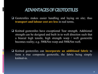 ADVANTAGESOFGEOTEXTILES
 Geotextiles makes easier handling and laying on site; thus
transport and labour cost are less in real terms.
 Knitted geotextiles have exceptional Tear strength. Additional
strength can be designed and built in to weft direction such that
a biaxial high tensile, high strength warp / weft geotextile
becomes reality; e.g. 500kNm warp and 500kNm weft.
 Knitted geotextiles can incorporate an additional fabric to
form a true composite geotextile, the fabric being simply
knitted-in.
18
 