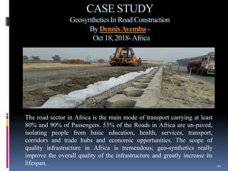 CASE STUDY
Geosynthetics In Road Construction
By DennisAyemba -
Oct 18, 2018-Africa
20
The road sector in Africa is the main mode of transport carrying at least
80% and 90% of Passengers. 53% of the Roads in Africa are un-paved,
isolating people from basic education, health, services, transport,
corridors and trade hubs and economic opportunities. The scope of
quality infrastructure in Africa is tremendous; geo-synthetics really
improve the overall quality of the infrastructure and greatly increase its
lifespan.
 