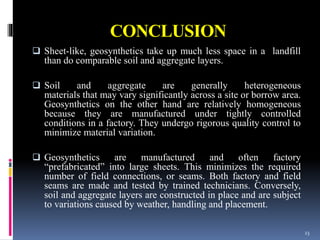 CONCLUSION
 Sheet-like, geosynthetics take up much less space in a landfill
than do comparable soil and aggregate layers.
 Soil and aggregate are generally heterogeneous
materials that may vary significantly across a site or borrow area.
Geosynthetics on the other hand are relatively homogeneous
because they are manufactured under tightly controlled
conditions in a factory. They undergo rigorous quality control to
minimize material variation.
 Geosynthetics are manufactured and often factory
“prefabricated” into large sheets. This minimizes the required
number of field connections, or seams. Both factory and field
seams are made and tested by trained technicians. Conversely,
soil and aggregate layers are constructed in place and are subject
to variations caused by weather, handling and placement.
23
 