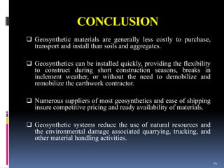 CONCLUSION
 Geosynthetic materials are generally less costly to purchase,
transport and install than soils and aggregates.
 Geosynthetics can be installed quickly, providing the flexibility
to construct during short construction seasons, breaks in
inclement weather, or without the need to demobilize and
remobilize the earthwork contractor.
 Numerous suppliers of most geosynthetics and ease of shipping
insure competitive pricing and ready availability of materials.
 Geosynthetic systems reduce the use of natural resources and
the environmental damage associated quarrying, trucking, and
other material handling activities.
24
 