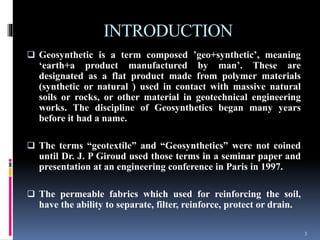 INTRODUCTION
 Geosynthetic is a term composed ’geo+synthetic’, meaning
‘earth+a product manufactured by man’. These are
designated as a flat product made from polymer materials
(synthetic or natural ) used in contact with massive natural
soils or rocks, or other material in geotechnical engineering
works. The discipline of Geosynthetics began many years
before it had a name.
 The terms “geotextile” and “Geosynthetics” were not coined
until Dr. J. P Giroud used those terms in a seminar paper and
presentation at an engineering conference in Paris in 1997.
 The permeable fabrics which used for reinforcing the soil,
have the ability to separate, filter, reinforce, protect or drain.
3
 