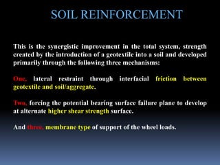 SOIL REINFORCEMENT
This is the synergistic improvement in the total system, strength
created by the introduction of a geotextile into a soil and developed
primarily through the following three mechanisms:
One, lateral restraint through interfacial friction between
geotextile and soil/aggregate.
Two, forcing the potential bearing surface failure plane to develop
at alternate higher shear strength surface.
And three, membrane type of support of the wheel loads.
 