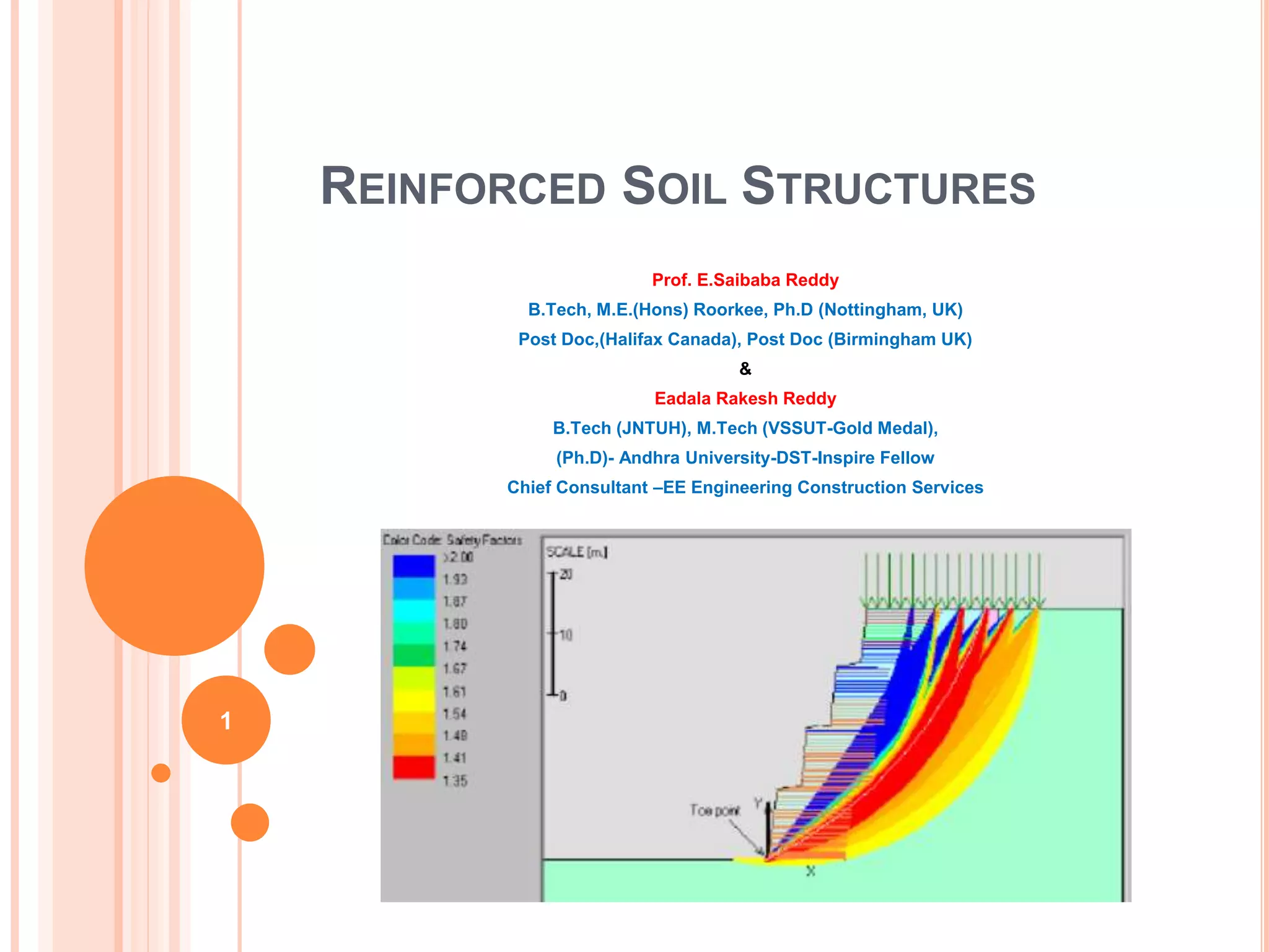 REINFORCED SOIL STRUCTURES
Prof. E.Saibaba Reddy
B.Tech, M.E.(Hons) Roorkee, Ph.D (Nottingham, UK)
Post Doc,(Halifax Canada), Post Doc (Birmingham UK)
&
Eadala Rakesh Reddy
B.Tech (JNTUH), M.Tech (VSSUT-Gold Medal),
(Ph.D)- Andhra University-DST-Inspire Fellow
Chief Consultant –EE Engineering Construction Services
1
 