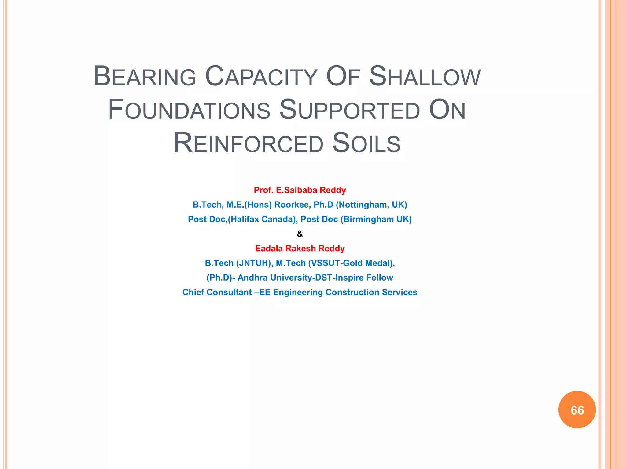 BEARING CAPACITY OF SHALLOW
FOUNDATIONS SUPPORTED ON
REINFORCED SOILS
Prof. E.Saibaba Reddy
B.Tech, M.E.(Hons) Roorkee, Ph.D (Nottingham, UK)
Post Doc,(Halifax Canada), Post Doc (Birmingham UK)
&
Eadala Rakesh Reddy
B.Tech (JNTUH), M.Tech (VSSUT-Gold Medal),
(Ph.D)- Andhra University-DST-Inspire Fellow
Chief Consultant –EE Engineering Construction Services
66
 