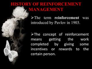 HISTORY OF REINFORCEMENT
MANAGEMENT
The term reinforcement was
introduced by Pavlov in 1903.
The concept of reinforcement
means getting the work
completed by giving some
incentives or rewards to the
certain person.
 
