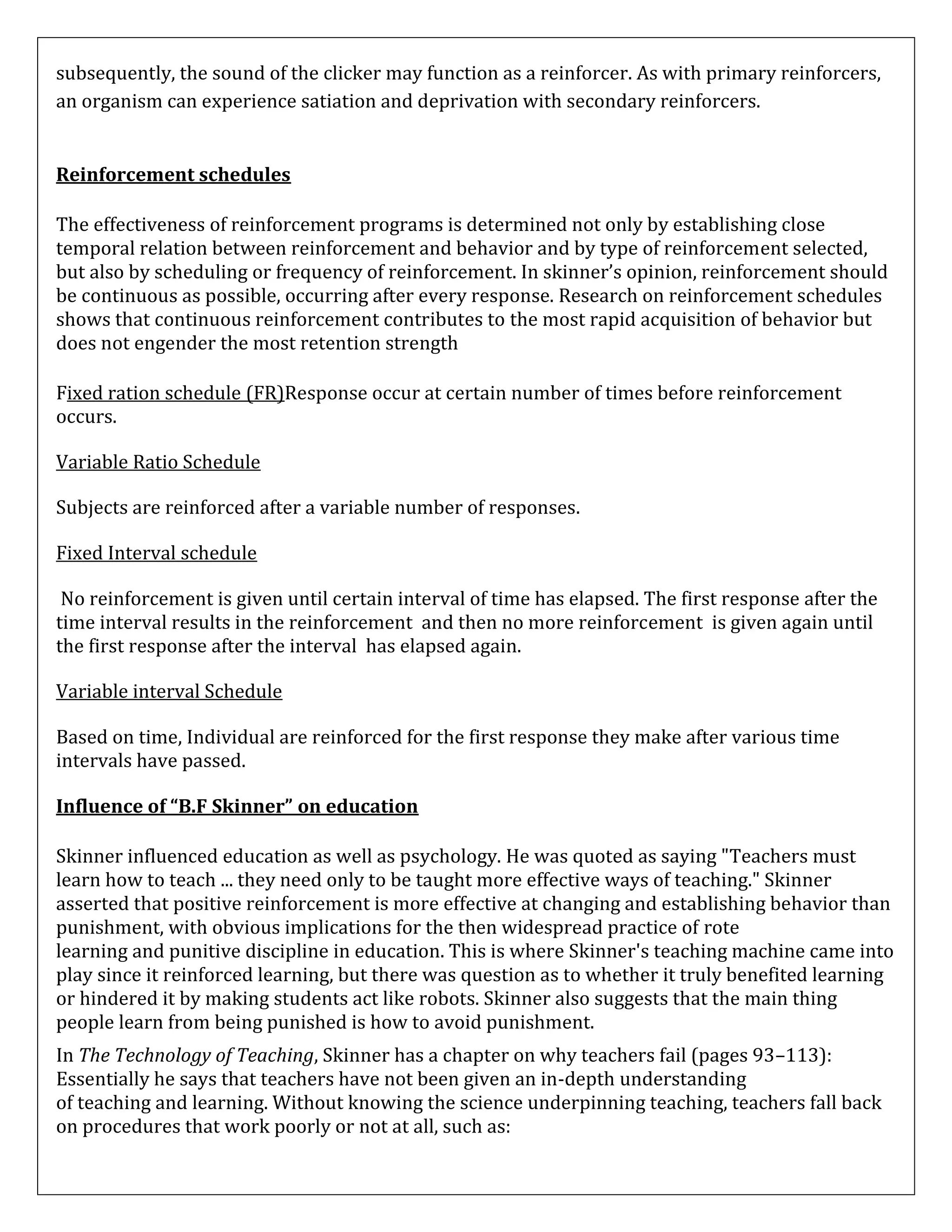 subsequently, the sound of the clicker may function as a reinforcer. As with primary reinforcers,
an organism can experience satiation and deprivation with secondary reinforcers.
Reinforcement schedules
The effectiveness of reinforcement programs is determined not only by establishing close
temporal relation between reinforcement and behavior and by type of reinforcement selected,
but also by scheduling or frequency of reinforcement. In skinner’s opinion, reinforcement should
be continuous as possible, occurring after every response. Research on reinforcement schedules
shows that continuous reinforcement contributes to the most rapid acquisition of behavior but
does not engender the most retention strength
Fixed ration schedule (FR)Response occur at certain number of times before reinforcement
occurs.
Variable Ratio Schedule
Subjects are reinforced after a variable number of responses.
Fixed Interval schedule
No reinforcement is given until certain interval of time has elapsed. The first response after the
time interval results in the reinforcement and then no more reinforcement is given again until
the first response after the interval has elapsed again.
Variable interval Schedule
Based on time, Individual are reinforced for the first response they make after various time
intervals have passed.
Influence of “B.F Skinner” on education
Skinner influenced education as well as psychology. He was quoted as saying "Teachers must
learn how to teach ... they need only to be taught more effective ways of teaching." Skinner
asserted that positive reinforcement is more effective at changing and establishing behavior than
punishment, with obvious implications for the then widespread practice of rote
learning and punitive discipline in education. This is where Skinner's teaching machine came into
play since it reinforced learning, but there was question as to whether it truly benefited learning
or hindered it by making students act like robots. Skinner also suggests that the main thing
people learn from being punished is how to avoid punishment.
In The Technology of Teaching, Skinner has a chapter on why teachers fail (pages 93–113):
Essentially he says that teachers have not been given an in-depth understanding
of teaching and learning. Without knowing the science underpinning teaching, teachers fall back
on procedures that work poorly or not at all, such as:

 