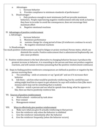 a.
b.

Advantages
i. Increase behavior
ii. Provides compliance to minimum standards of performance1
Disadvantages 1
i. Only produces enough to meet minimums (will not provide maximum
behavior). People experiencing negative reinforcement will only work as hard as
they have to in order to avoid the consequences; does not encourage their
maximum effort
ii. Negative emotional reactions

IV. Advantages of positive reinforcement
a. Advantages
i. Increase behavior
ii. Maximizes performance
iii. sustains change for a long period of time (if reinforcers continue to occur)
iv. No negative emotional reactions
b. Disadvantages
Too much positive reinforcement can lead to fatigue or praise overload, Perone states, which can
diminish the results. Positive enforcement that is administered haphazardly can
also cause problems
V. Positive reinforcement is the best alternative to changing behavior because it produces the
greatest increase in behavior, it is rewarding to the person and does not produce negative
reactions, and will sustain overtime (assuming that the positive reinforcement continues)
VI. Steps to finding positive reinforcers consequences are defined as positive or negative by the
person receiving them
a.
Try something – smile at someone or say “good job” and see if it increases their
behavior
b. Ask them – ask him what would be positively reinforcing, but be careful because
asking might lead him to expect to get whatever he says will reinforce him (like more
money) and it may not be something that is realistic
c.
Observe – watch a person and see what he spends time doing; what he appears to
like, then use that to positively reinforce him
VII. Sources of positive reinforcement
a.
Work-related – reinforced by task alone
b. Peer-related
c.
Management-related
VIII.

Ways to effectively give positive reinforcement
a.
Make sure what you give IS actually reinforcing to that person
b. Give the reinforcer only when the behavior is exhibited
c.
Give the reinforcer immediately after the behavior
d. Give the reinforcer frequently (when the behavior occurs)

 