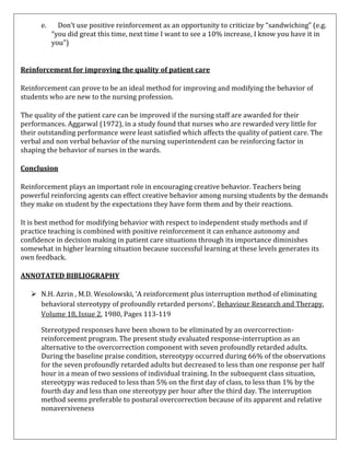 e.

Don’t use positive reinforcement as an opportunity to criticize by “sandwiching” (e.g.
“you did great this time, next time I want to see a 10% increase, I know you have it in
you”)

Reinforcement for improving the quality of patient care
Reinforcement can prove to be an ideal method for improving and modifying the behavior of
students who are new to the nursing profession.
The quality of the patient care can be improved if the nursing staff are awarded for their
performances. Aggarwal (1972), in a study found that nurses who are rewarded very little for
their outstanding performance were least satisfied which affects the quality of patient care. The
verbal and non verbal behavior of the nursing superintendent can be reinforcing factor in
shaping the behavior of nurses in the wards.
Conclusion
Reinforcement plays an important role in encouraging creative behavior. Teachers being
powerful reinforcing agents can effect creative behavior among nursing students by the demands
they make on student by the expectations they have form them and by their reactions.
It is best method for modifying behavior with respect to independent study methods and if
practice teaching is combined with positive reinforcement it can enhance autonomy and
confidence in decision making in patient care situations through its importance diminishes
somewhat in higher learning situation because successful learning at these levels generates its
own feedback.
ANNOTATED BIBLIOGRAPHY
 N.H. Azrin , M.D. Wesolowski, ‘A reinforcement plus interruption method of eliminating
behavioral stereotypy of profoundly retarded persons’, Behaviour Research and Therapy,
Volume 18, Issue 2, 1980, Pages 113-119
Stereotyped responses have been shown to be eliminated by an overcorrectionreinforcement program. The present study evaluated response-interruption as an
alternative to the overcorrection component with seven profoundly retarded adults.
During the baseline praise condition, stereotypy occurred during 66% of the observations
for the seven profoundly retarded adults but decreased to less than one response per half
hour in a mean of two sessions of individual training. In the subsequent class situation,
stereotypy was reduced to less than 5% on the first day of class, to less than 1% by the
fourth day and less than one stereotypy per hour after the third day. The interruption
method seems preferable to postural overcorrection because of its apparent and relative
nonaversiveness

 