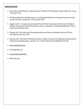 BIBLIOGRAPHY
 Joyce Bruce, Well Marsha. ‘Reinforcement’. Models Of Teaching, Prentice Hall, New Jersy,
1972,Pp 72-74.
 Ms.MunjraKachroo.‘Reinforcement as a teaching method in nursing education’.nursing
journal of India, volume 85, 1994, pp:207-209.
 Aggarwal, K.C. ‘a Comparative Study Of Levels Of Job Satisfaction Of Nurses In Medical
College Associated Group Of Hospital At Ajmer, Rajasthan’. Unpublished Masters Thesis,
University Of Delhi,1972.
 Munley, M.J. ‘Baccalaureate Nursing Students and Decision Making’ Doctoral Thesis,
Columbia University, 1975.
 Sharma, R.K. ‘The Place Of Reinforcement, A Paper Presented At National Symposium On
Child Centered Education’, October 10-12, New Delhi; Ncert,1988/Pp 593-610.
 www.education.com
 En.wikipedia.org
 www.chsbs.cmich.edu
 Wiki.ask.com

 