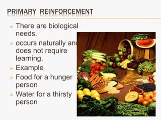 PRIMARY REINFORCEMENT
 There are biological
needs.
 occurs naturally and
does not require
learning.
 Example
 Food for a hunger
person
 Water for a thirsty
person
 