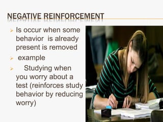NEGATIVE REINFORCEMENT
 Is occur when some
behavior is already
present is removed
 example
 Studying when
you worry about a
test (reinforces study
behavior by reducing
worry)
 