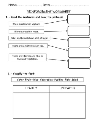 Name:…………………………………. Date:…………………….………………………………
REINFORCEMENT WORKSHEET
1.- Read the sentences and draw the pictures:
There is calcium in yoghurt.
There is protein in meat.
There are carbohydrates in rice.
Cakes and biscuits have a lot of sugar.
There are vitamins and fibre in
fruit and vegetables.
1.- Classify the food:
HEALTHY UNHEALTHY
Cake – Fruit – Rice- Vegetables- Pudding- Fish- Salad
 