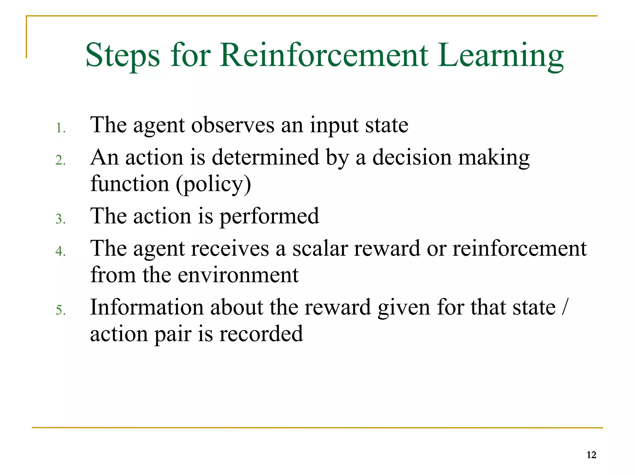 12
12
Steps for Reinforcement Learning
1. The agent observes an input state
2. An action is determined by a decision making
function (policy)
3. The action is performed
4. The agent receives a scalar reward or reinforcement
from the environment
5. Information about the reward given for that state /
action pair is recorded
12
 