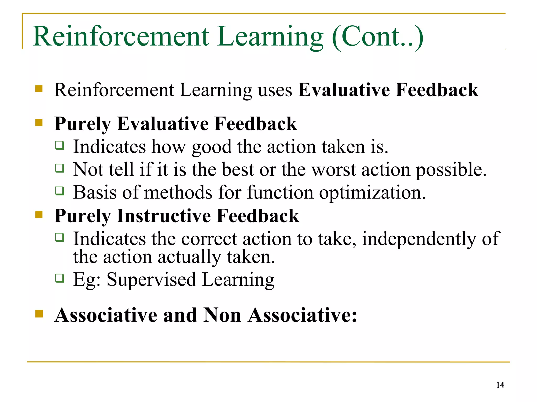 14
14
Reinforcement Learning (Cont..)
 Reinforcement Learning uses Evaluative Feedback
 Purely Evaluative Feedback
 Indicates how good the action taken is.
 Not tell if it is the best or the worst action possible.
 Basis of methods for function optimization.
 Purely Instructive Feedback
 Indicates the correct action to take, independently of
the action actually taken.
 Eg: Supervised Learning
 Associative and Non Associative:
14
 