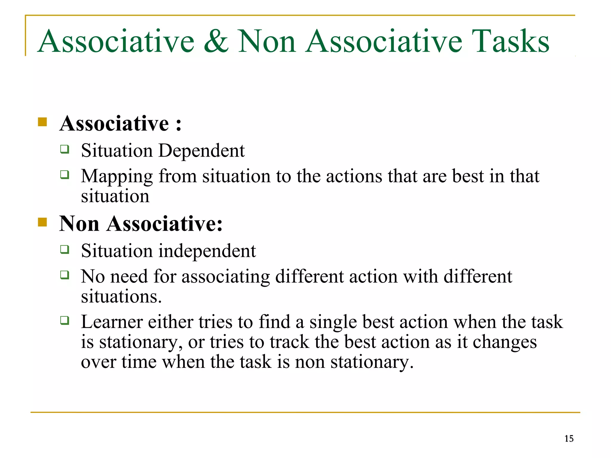 15
Associative & Non Associative Tasks
 Associative :
 Situation Dependent
 Mapping from situation to the actions that are best in that
situation
 Non Associative:
 Situation independent
 No need for associating different action with different
situations.
 Learner either tries to find a single best action when the task
is stationary, or tries to track the best action as it changes
over time when the task is non stationary.
15
 