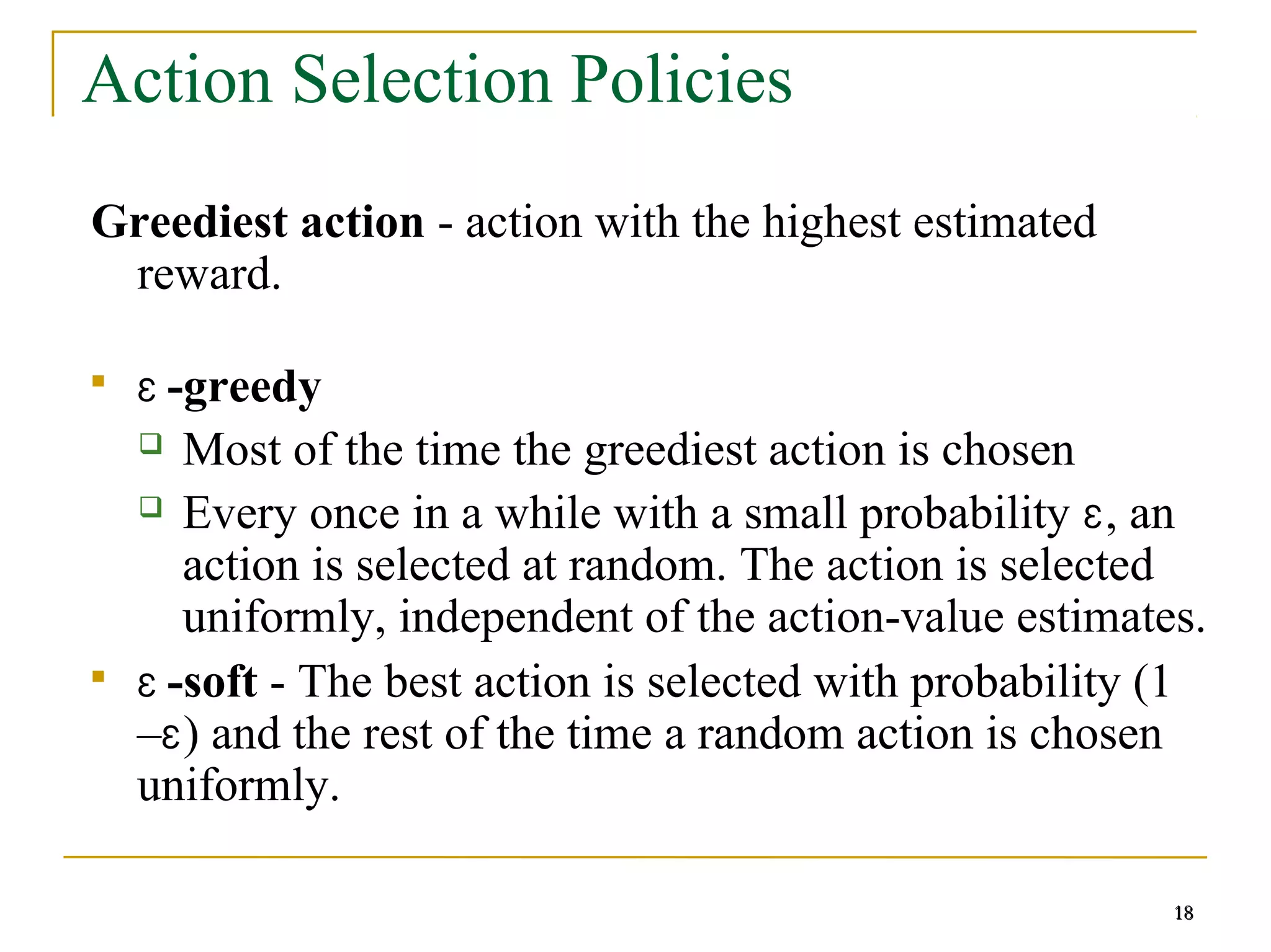 18
18
Action Selection Policies
Greediest action - action with the highest estimated
reward.

Ɛ -greedy
 Most of the time the greediest action is chosen
 Every once in a while with a small probability Ɛ, an
action is selected at random. The action is selected
uniformly, independent of the action-value estimates.

Ɛ -soft - The best action is selected with probability (1
–Ɛ) and the rest of the time a random action is chosen
uniformly.
18
 