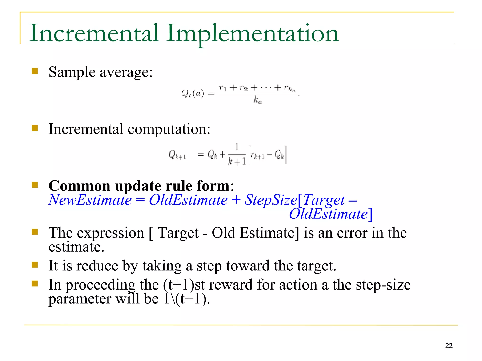 22
Incremental Implementation
 Sample average:
 Incremental computation:
 Common update rule form:
NewEstimate = OldEstimate + StepSize[Target –
OldEstimate]
 The expression [ Target - Old Estimate] is an error in the
estimate.
 It is reduce by taking a step toward the target.
 In proceeding the (t+1)st reward for action a the step-size
parameter will be 1(t+1).
22
 
