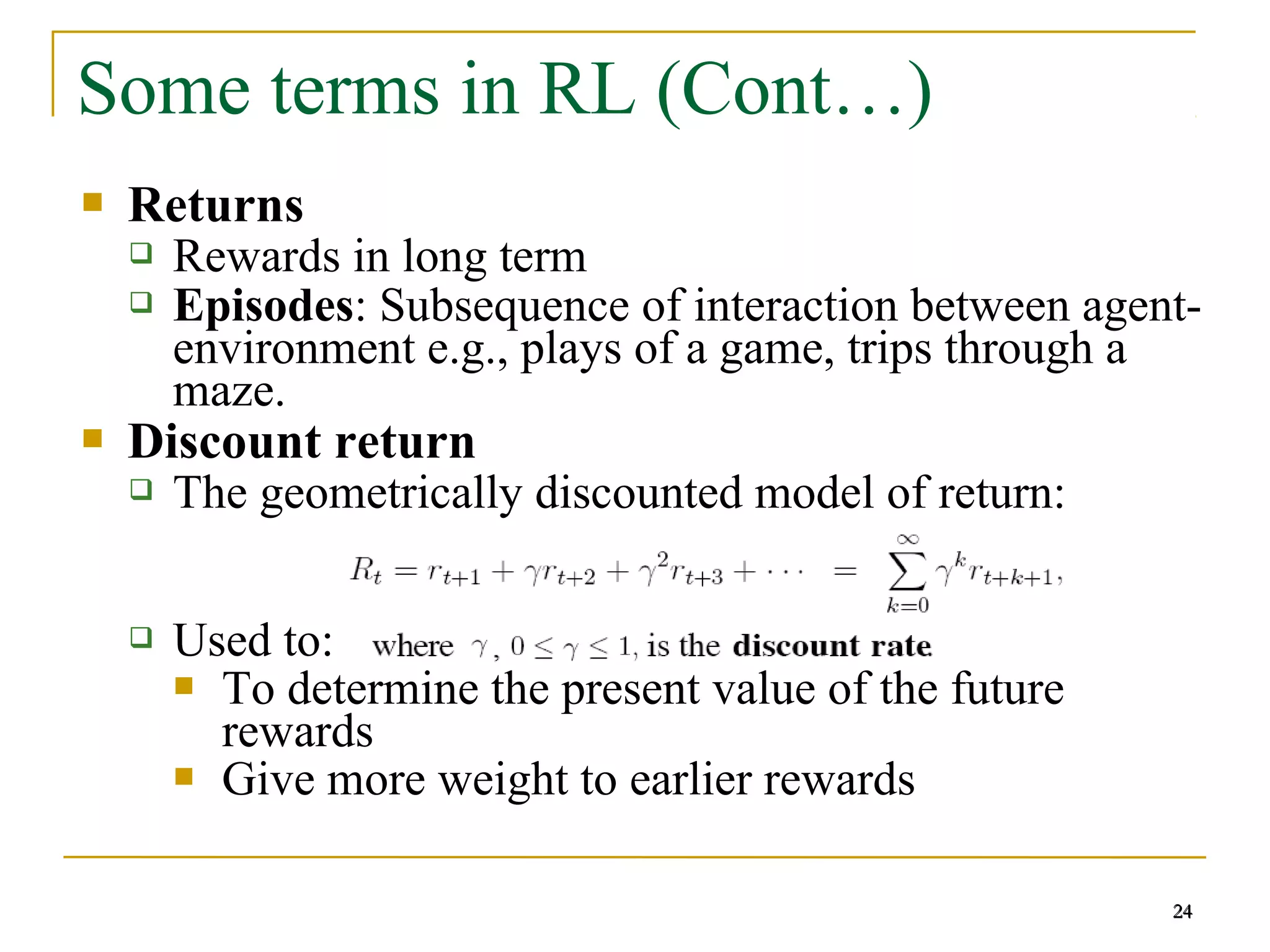 24
Some terms in RL (Cont…)
 Returns
 Rewards in long term
 Episodes: Subsequence of interaction between agent-
environment e.g., plays of a game, trips through a
maze.
 Discount return
 The geometrically discounted model of return:
 Used to:
 To determine the present value of the future
rewards
 Give more weight to earlier rewards
24
 