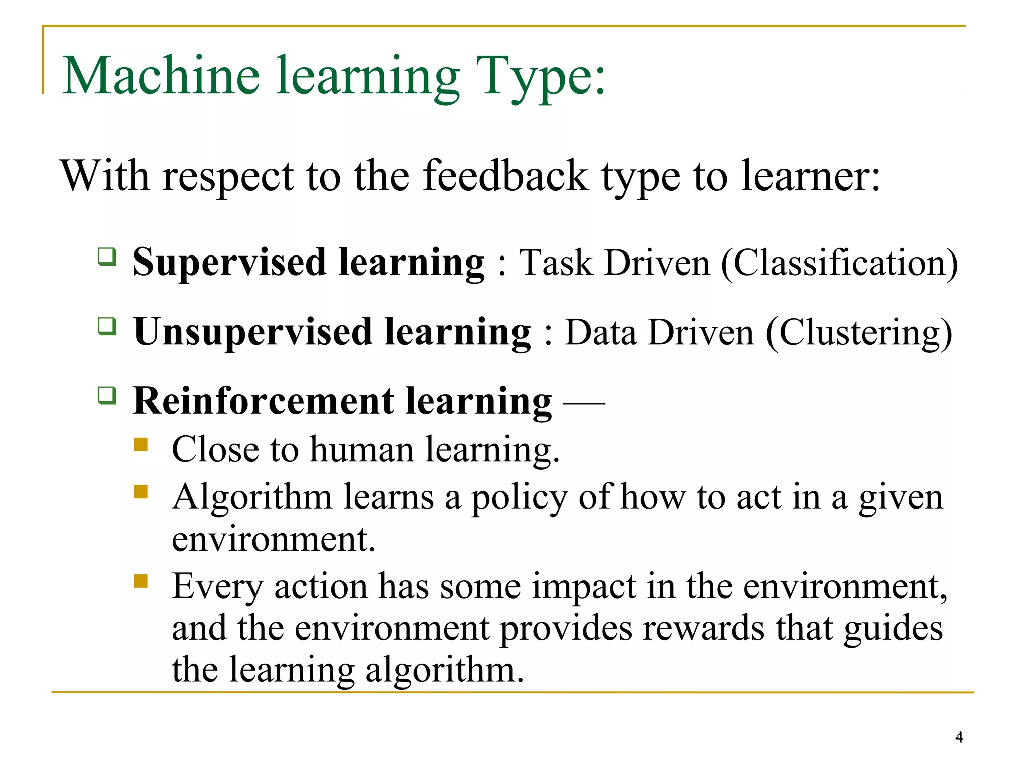 4
Machine learning Type:
With respect to the feedback type to learner:
 Supervised learning : Task Driven (Classification)
 Unsupervised learning : Data Driven (Clustering)
 Reinforcement learning —
 Close to human learning.
 Algorithm learns a policy of how to act in a given
environment.
 Every action has some impact in the environment,
and the environment provides rewards that guides
the learning algorithm.
4
 