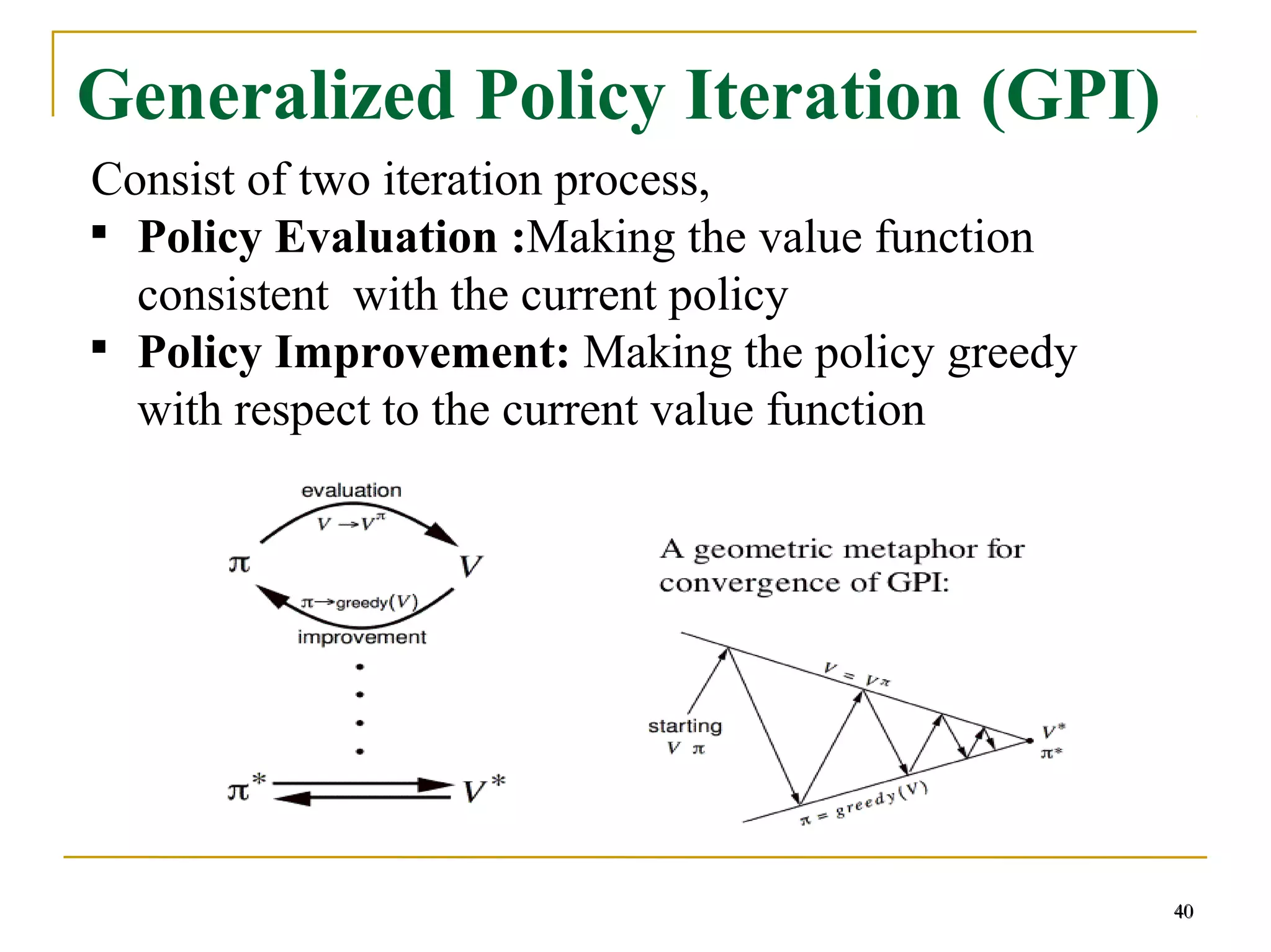 40
Generalized Policy Iteration (GPI)
Consist of two iteration process,

Policy Evaluation :Making the value function
consistent with the current policy

Policy Improvement: Making the policy greedy
with respect to the current value function
40
 