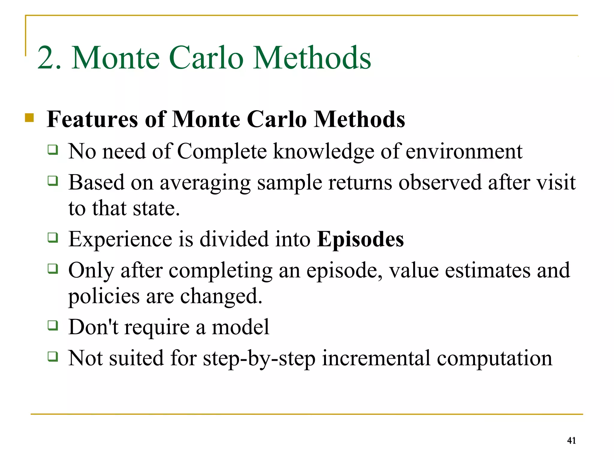 41
41
2. Monte Carlo Methods
 Features of Monte Carlo Methods
 No need of Complete knowledge of environment
 Based on averaging sample returns observed after visit
to that state.
 Experience is divided into Episodes
 Only after completing an episode, value estimates and
policies are changed.
 Don't require a model
 Not suited for step-by-step incremental computation
41
 