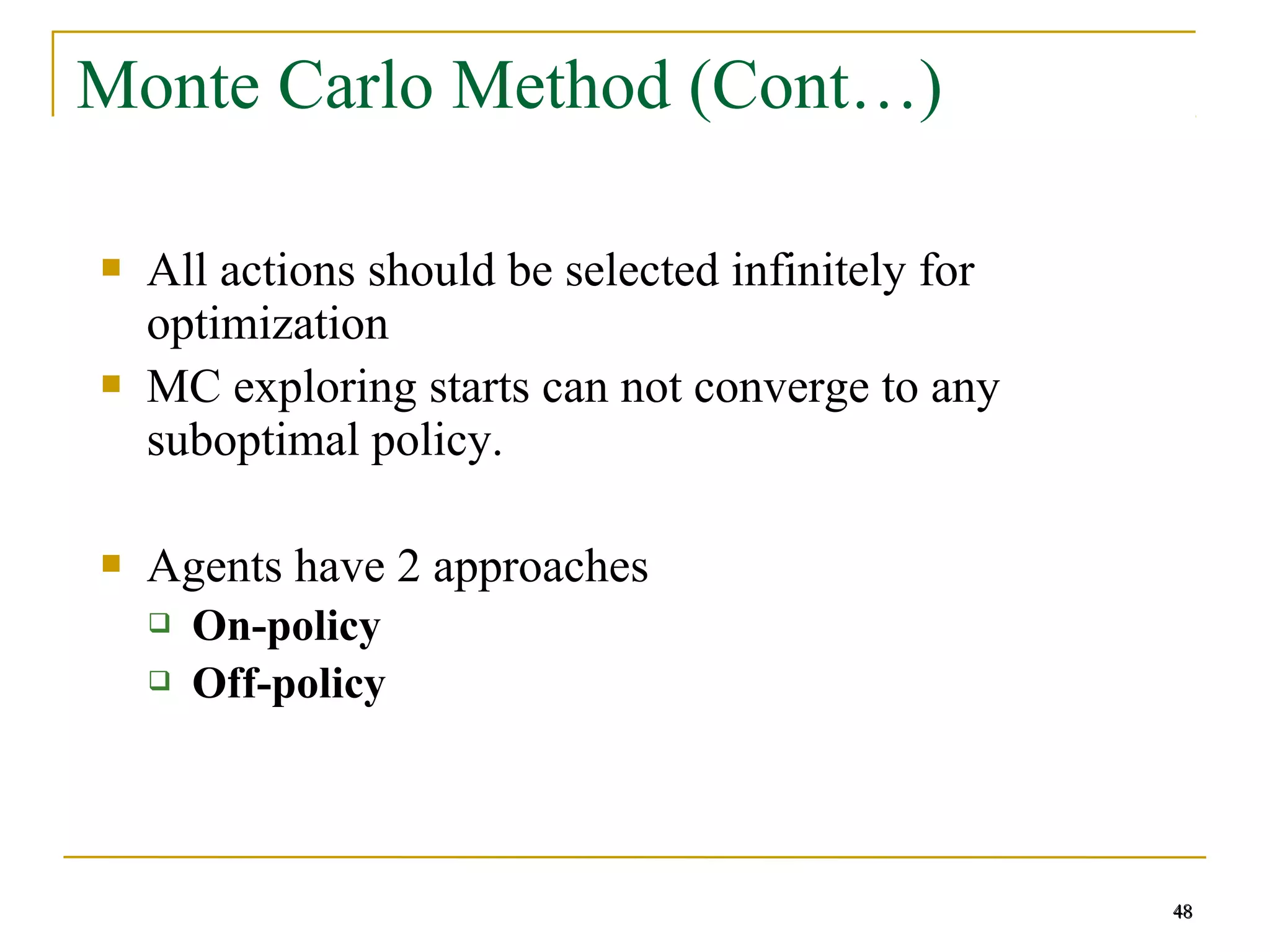 48
48
Monte Carlo Method (Cont…)
 All actions should be selected infinitely for
optimization
 MC exploring starts can not converge to any
suboptimal policy.
 Agents have 2 approaches
 On-policy
 Off-policy
48
 