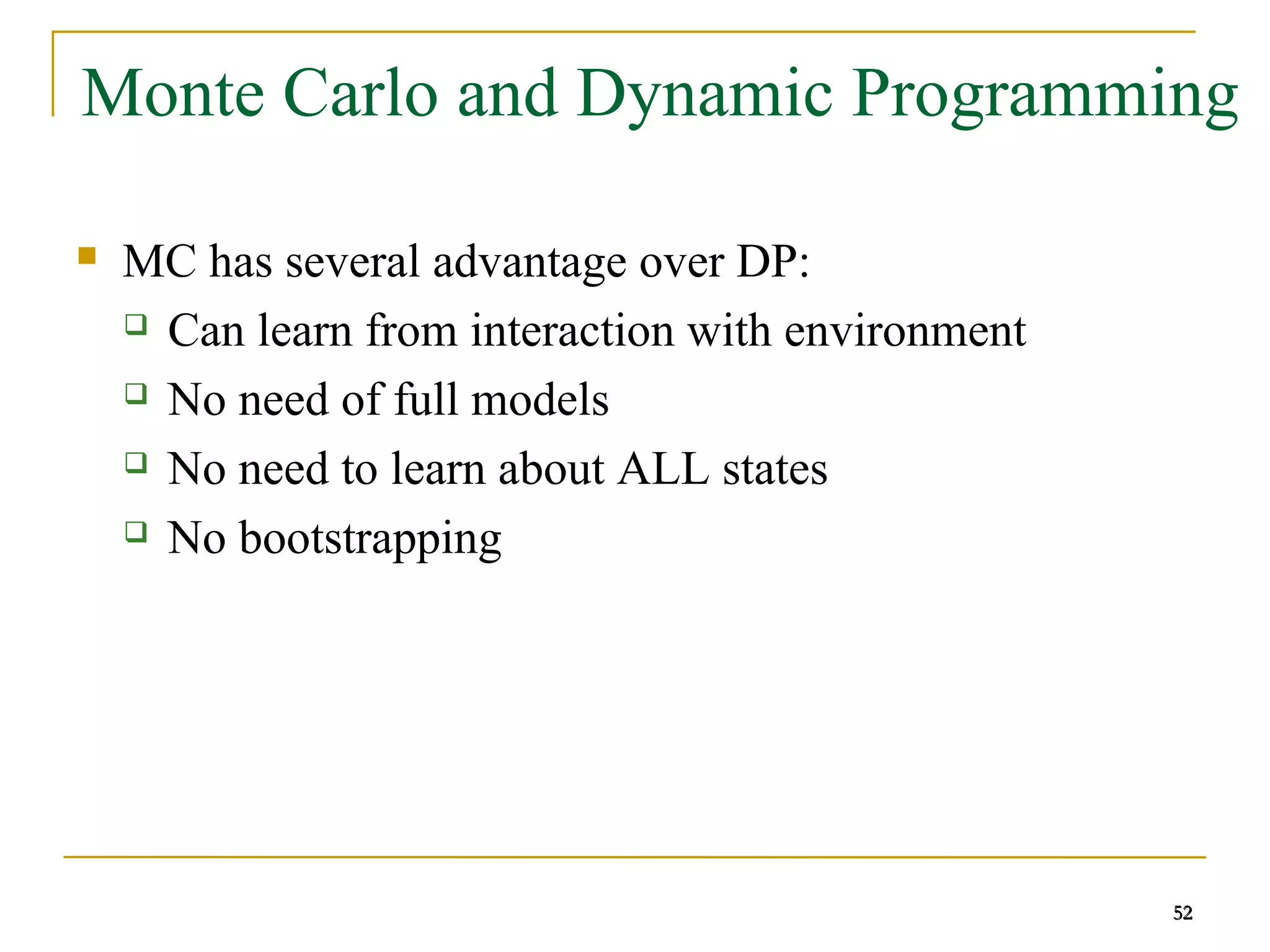 52
52
Monte Carlo and Dynamic Programming
 MC has several advantage over DP:
 Can learn from interaction with environment
 No need of full models
 No need to learn about ALL states
 No bootstrapping
52
 
