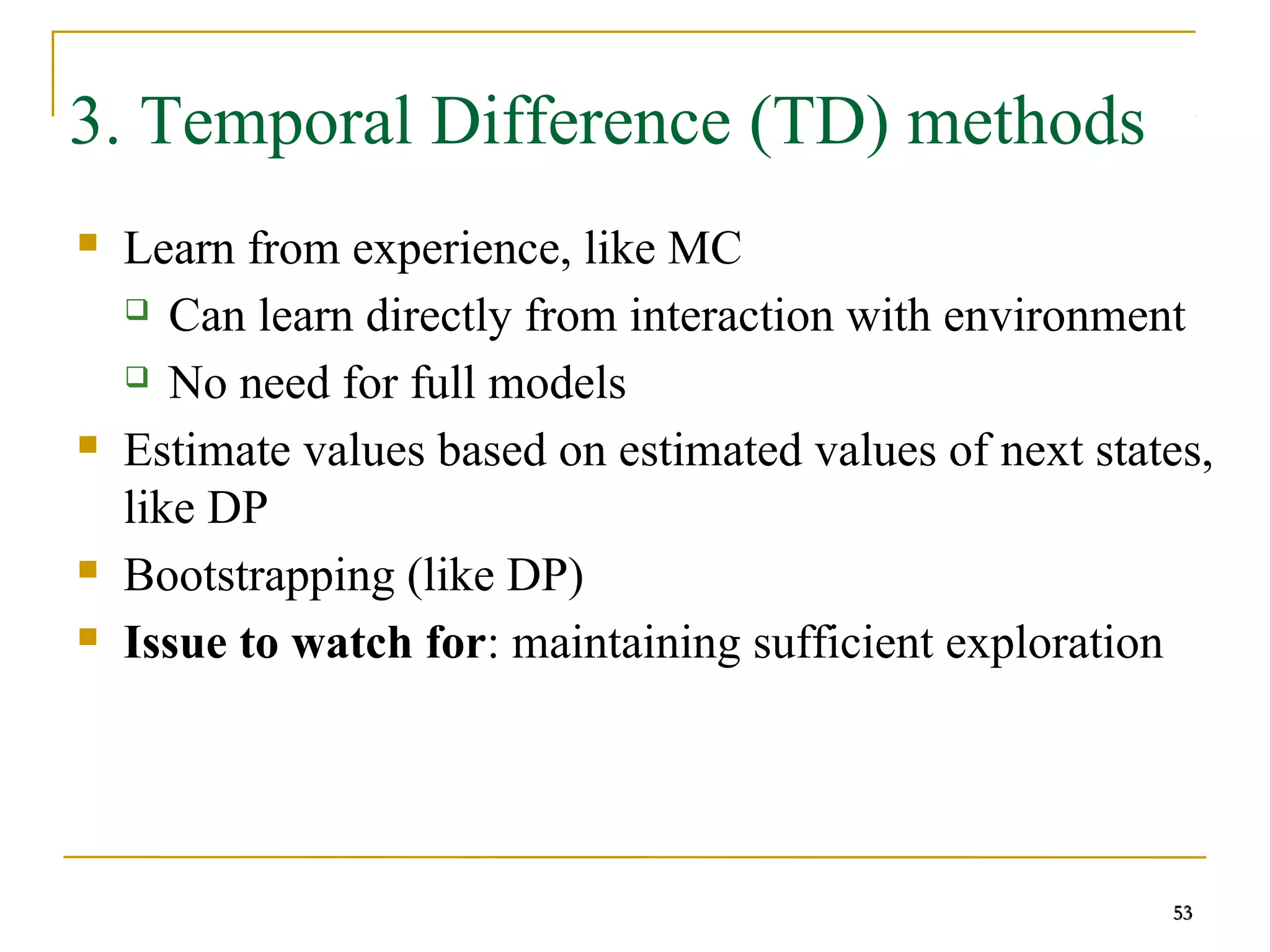 53
53
3. Temporal Difference (TD) methods
 Learn from experience, like MC
 Can learn directly from interaction with environment
 No need for full models
 Estimate values based on estimated values of next states,
like DP
 Bootstrapping (like DP)
 Issue to watch for: maintaining sufficient exploration
53
 