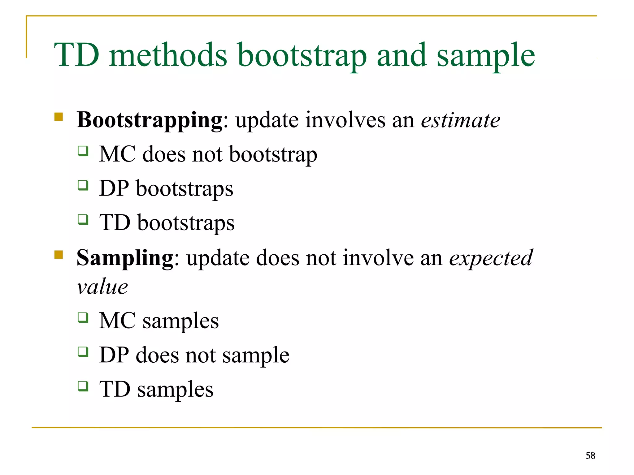 58
58
TD methods bootstrap and sample
 Bootstrapping: update involves an estimate
 MC does not bootstrap
 DP bootstraps
 TD bootstraps
 Sampling: update does not involve an expected
value
 MC samples
 DP does not sample
 TD samples
58
 